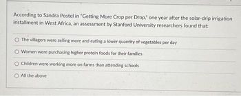 According to Sandra Postel in "Getting More Crop per Drop," one year after the solar-drip irrigation
installment in West Africa, an assessment by Stanford University researchers found that:
The villagers were selling more and eating a lower quantity of vegetables per day
Women were purchasing higher protein foods for their families
O Children were working more on farms than attending schools
All the above