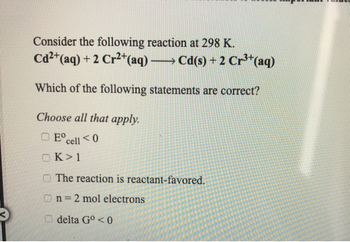 Consider the following reaction at 298 K.
Cd²+(aq) +2 Cr2+(aq) →Cd(s) + 2 Cr³+(aq)
Which of the following statements are correct?
Choose all that apply.
Eºcell <0
OK >1
The reaction is reactant-favored.
On=2 mol electrons
delta Go<0