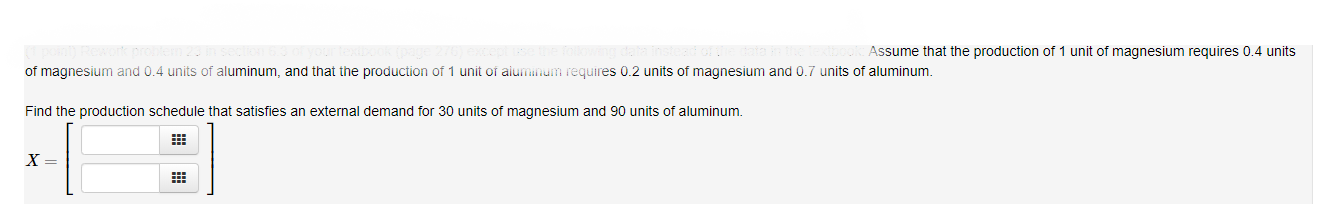 Assume that the production of 1 unit of magnesium requires 0.4 units
of magnesium and 0.4 units of aluminum, and that the production of 1 unit of aiuminum requires 0.2 units of magnesium and 0.7 units of aluminum
Find the production schedule that satisfies an external demand for 30 units of magnesium and 90 units of aluminum.
X =
