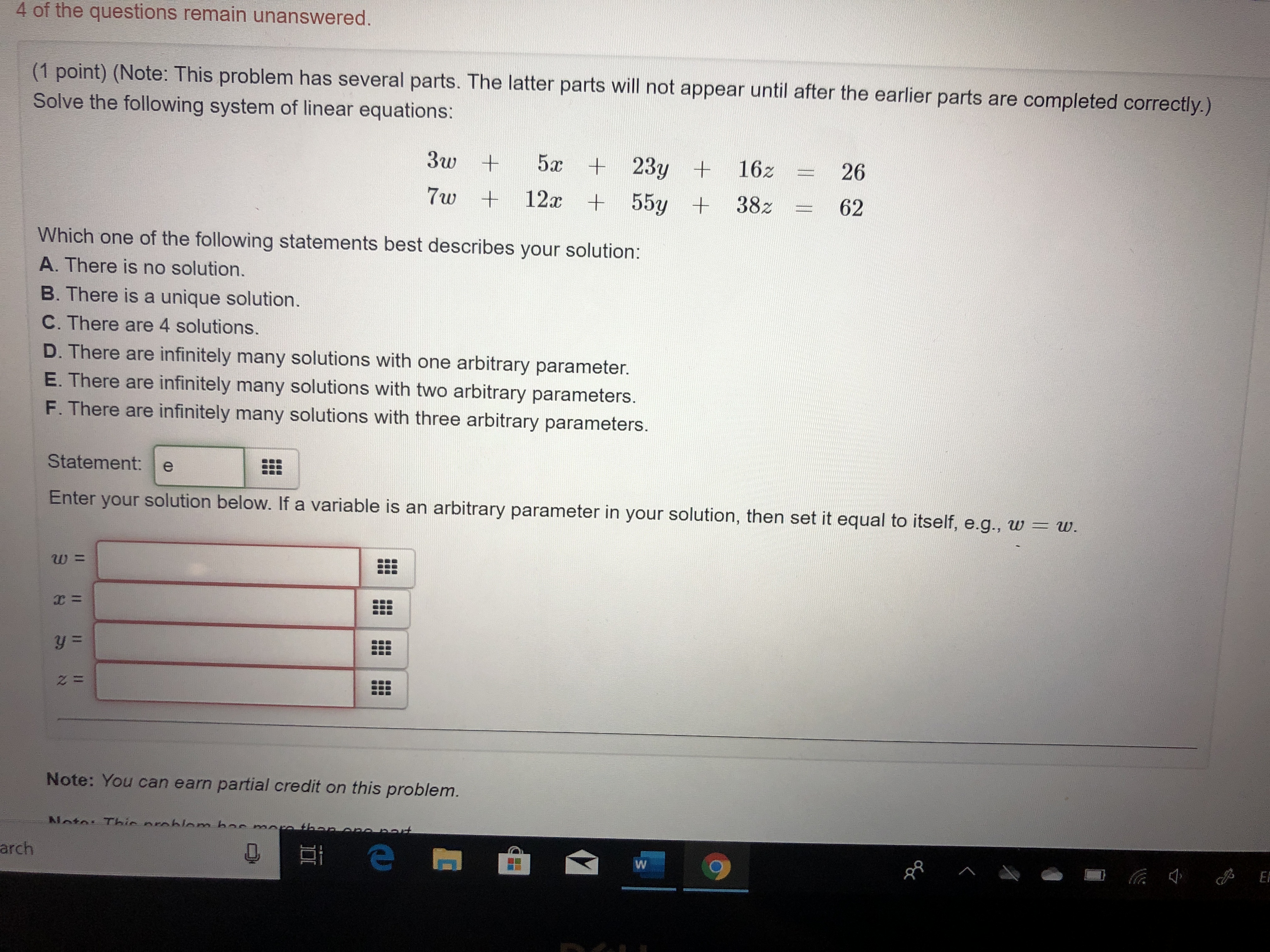 4 of the questions remain unanswered.
(1 point) (Note: This problem has several parts. The latter parts will not appear until after the earlier parts are completed correctly.)
Solve the following system of linear equations:
5x +23y +
3w
162
26
+12x +55y +38z
62
7w
Which one of the following statements best describes your solution:
A. There is no solution.
B. There is a unique solution.
C. There are 4 solutions.
D. There are infinitely many solutions with one arbitrary parameter.
E. There are infinitely many solutions with two arbitrary parameters.
F. There are infinitely many solutions with three arbitrary parameters.
Statement:
e
solution below. If a variable is an arbitrary parameter in your solution, then set it equal to itself, e.g., w =
Enter
w.
your
C=
y=
z =
Note: You can earn partial credit on this problem.
Nata Thic nrahlom ba
ro thano
t
El
arch
W
aa
aan
