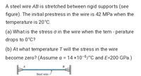 A steel wire AB is stretched between rigid supports (see
figure). The initial prestress in the wire is 42 MPa when the
temperature is 20°C.
(a) What is the stress o in the wire when the tem - perature
drops to 0°C?
(b) At what temperature T will the stress in the wire
become zero? (Assume a = 14 x10-6/°C and E=200 GPa.)
Steel wire
