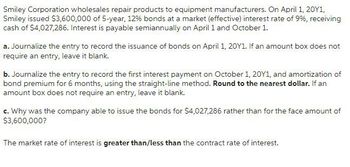 Smiley Corporation wholesales repair products to equipment manufacturers. On April 1, 20Y1,
Smiley issued $3,600,000 of 5-year, 12% bonds at a market (effective) interest rate of 9%, receiving
cash of $4,027,286. Interest is payable semiannually on April 1 and October 1.
a. Journalize the entry to record the issuance of bonds on April 1, 20Y1. If an amount box does not
require an entry, leave it blank.
b. Journalize the entry to record the first interest payment on October 1, 20Y1, and amortization of
bond premium for 6 months, using the straight-line method. Round to the nearest dollar. If an
amount box does not require an entry, leave it blank.
c. Why was the company able to issue the bonds for $4,027,286 rather than for the face amount of
$3,600,000?
The market rate of interest is greater than/less than the contract rate of interest.