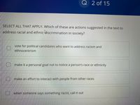 Q 2 of 15
SELECT ALL THAT APPLY. Which of these are actions suggested in the text to
address racial and ethnic discrimination in society?
vote for political candidates who want to address racism and
ethnocentrism
make it a personal goal not to notice a person's race or ethnicity
make an effort to interact with people from other races
U when someone says something racist, call it out
