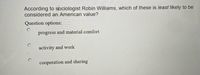 According to sociologist Robin Williams, which of these is least likely to be
considered an American value?
Question options:
progress and material comfort
activity and work
cooperation and sharing
