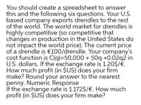 You should create a spreadsheet to answer
this and the following six questions. Your U.S.
based company exports drendles to the rest
of the world. The world market for drendles is
highly competitive (so competitive that
changes in production in the United States do
not impact the world price). The current price
of a drendle is €100/drendle. Your company's
cost function is C(q)=50,000 + 50q +0.02q2 in
U.S. dollars. If the exchange rate is 1.20$/€.
How much profit (in $US) does your firm
make? Round your answer to the nearest
penny. Numeric Response
If the exchange rate is 1.172$/€. How much
profit (in $US) does your firm make?
