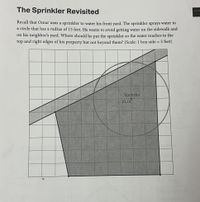 The Sprinkler Revisited
HAN
Recall that Omar uses a sprinkler to water his front yard. The sprinkler sprays water in
a circle that has a radius of 15 feet. He wants to avoid getting water on the sidewalk and
on his neighbor's yard. Where should he put the sprinkler so the water reaches to the
top and right edges of his property but not beyond them? (Scale: 1 box side = 5 feet)
%3D
Sprinkler
(0, 0)
