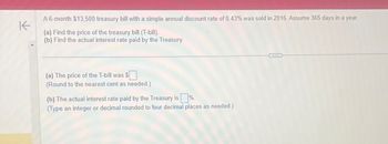 K
A 6-month $13,500 treasury bill with a simple annual discount rate of 0.43% was sold in 2016. Assume 365 days in a year.
(a) Find the price of the treasury bill (T-bill).
(b) Find the actual interest rate paid by the Treasury
(a) The price of the T-bill was $
(Round to the nearest cent as needed.)
(b) The actual interest rate paid by the Treasury is%.
(Type an integer or decimal rounded to four decimal places as needed.)