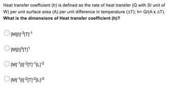 Heat transfer coefficient (h) is defined as the rate of heat transfer (Q with Sl unit of
W) per unit surface area (A) per unit difference in temperature (AT); h= Q/(A x AT).
What is the dimensions of Heat transfer coefficient (h)?
[M][t]-³[T]-¹
[M][t]³[T]¹
O[M]-¹[t]-³[T]¹[L]-²
[M]-¹[t]-²[T]²[L] ²