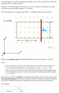 A bar of length L = 0.33 m is placed on metallic rails in such a way that a circuit with
resistance R = 31.0 2 is formed.
At time t = 0 s the length of the rails is x; = 0.17 m. The bar is moving to the right
(+x direction) with constant speed v = 0.10 m/s.
The rail is placed in a magnetic field B(t)
= -0.030t k, where t is in seconds.
t > 0 s
X AX
B(t)
What is the absolute value of the EMF induced in the circuit at time t = 0.60 s?
Hints:
• Use the product rule if you are taking the time-derivative of the product of
two functions that both have time dependence: fg
• You can should use the velocity to determine how long the rectangular loop is
in the x-direction at time t = 0.60 s, but notice that the loop had initial length
X; = = 0.17 m.
di 8 + fd
Provide your answer in millivolts, use appropriate symbols. Express your answer with
three significant figures, do not use scientific notation. Using more significant figures
will not be considered incorrect, using fewer may cause errors due to rounding.
Your Answer:
mv
Answer
units
