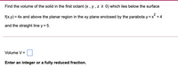 Find the volume of the solid in the first octant (x , y , z 2 0) which lies below the surface
2
f(x,y) = 4x and above the planar region in the xy plane enclosed by the parabola y =x +4
%3D
and the straight line y = 5.
Volume V =
Enter an integer or a fully reduced fraction.
