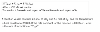 2 YO2(g) + X2 (g) → 2 YO₂X (g)
AH°rxn = -218 kJ/mol reaction
The reaction is first-order with respect to YO2 and first-order with respect to X₂.
A reaction vessel contains 2.5 mol of YO₂ and 1.5 mol of X2, and the temperature
is held constant at 298 K. If the rate constant for the reaction is 0.005 s-¹, what
is the rate of formation of YO₂X?