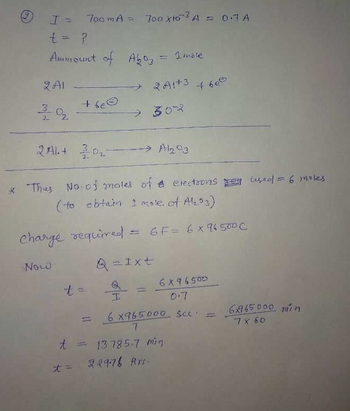 (ay)
I = 700mA = 700 x10³ A = 0.7 A
t = ?
Ammount of A603
2 A1
Now
0₂
+ be©
Aboz = 1 male
> 20173
t=
→ 302
2A+ 202-
* Thus No-of moles of elections per used = 6 moles
(to obtain I mole of A1₂203)
charge required = 6F=6X96500C
Q=Ixt
→→→→> Al2.93
+628
6X96500
6 x765000 sec.
7
t = 13785-7 min
t = 22976 Ans.
6x765.000 min
7 x 60