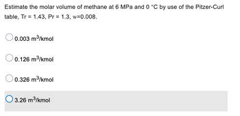 Estimate the molar volume of methane at 6 MPa and 0 °C by use of the Pitzer-Curl
table, Tr = 1.43, Pr = 1.3, w=0.008.
0.003 m³/kmol
0.126 m³/kmol
0.326 m³/kmol
3.26 m³/kmol