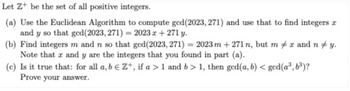 Let Z+ be the set of all positive integers.
(a) Use the Euclidean Algorithm to compute gcd(2023, 271) and use that to find integers x
and y so that ged(2023, 271) = 2023 x + 271 y.
(b) Find integers m and n so that ged(2023, 271) = 2023 m +271 n, but m‡ x and n ‡ y.
Note that z and y are the integers that you found in part (a).
(c) Is it true that: for all a, b € Z+, if a >1 and b> 1, then gcd(a, b) < < ged(a³,6³)?
Prove your answer.