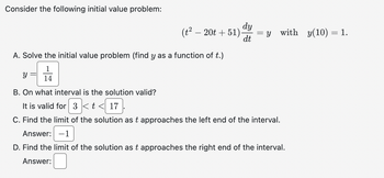 Consider the following initial value problem:
(t² − 20t + 51).
A. Solve the initial value problem (find y as a function of t.)
1
14
y =
dy
dt
=
= y with y(10) = 1.
B. On what interval is the solution valid?
It is valid for 3 < t < 17
C. Find the limit of the solution as t approaches the left end of the interval.
Answer: -1
D. Find the limit of the solution as t approaches the right end of the interval.
Answer: