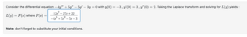 Consider the differential equation −4y" + 5y" — 5y' – 3y = 0 with y(0) = −3, y'(0) = 3, y″(0) = 2. Taking the Laplace transform and solving for L(y) yields:
12s² - 27s+22
-4s³ +5s²-5s-3
L(y) = F(s) where F(s) =
=
Note: don't forget to substitute your initial conditions.