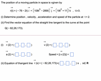 The position of a moving particle in space is vgiven by
r(t) = (- 76– 21) i + (108t - 2890) į + (181 + 11) k
t20.
(i) Determine position , velocity , acceleration and speed of the particle at t=2.
(ii) Find the vector equation of the straight line tangent to the curve at the point
Q(- 82,26,173).
(1) r(2) =(].]·)
v (2) = (O.O.0)
a (2) = (O.0.J)
Speed = || v (2)|| =
(ii) Equation of thangent line r (s) = (- 82,26,173)+(
SE R
