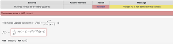 1/(3e^9) *e^tu(t-9)-e^18e^(-2t)u(t-9)
The answer above is NOT correct.
f(t)
Entered
The inverse Laplace transform of_F(s) =
3e
1
· e¹u(t−9) – e¹8e-2tu(t – 9)
9
Use step (t-c) for uc(t)
-9s
e
s² + 1s - 2
is
Answer Preview
Result
incorrect
Message
Variable 'u' is not defined in this context