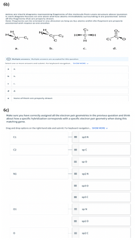6b)
Below are VSEPR diagrams representing fragments of the molecule from Lewis structure above Question
6; each diagram focuses on one atom and how atoms immediately surrounding it are positioned. Select
all the fragments that are properly drawn.
Note: fragments can be oriented in any direction as long as ALL atorms within the fragment are properly
positioned with respect to one onother.
C1
H
N
H
NC,
H-C-H
a.
b.
C.
d.
O Multiple answers: Multiple answers are accepted for this question
Select one or more answers and submit. For keyboard navigation. SHOW MORE V
a.
b
b.
C.
d
d.
None of them are properly drawn
6c)
Make sure you have correctly assigned all the electron pair geometries in the previous question and think
about how a specific hybridization corresponds with a specific electron pair geometry when doing this
matching game.
Drag and drop options on the right-hand side and submit. For keyboard navigation. SHOW MORE V
ci
sp3 N
C2
sp C
sp o
N1
sp2 N
sp3 0
sp3 C
01
sp N
sp2 0
sp2 C
II
II
