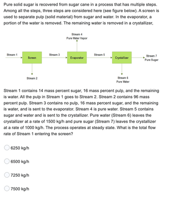 Pure solid sugar is recovered from sugar cane in a process that has multiple steps.
Among all the steps, three steps are considered here (see figure below). A screen is
used to separate pulp (solid material) from sugar and water. In the evaporator, a
portion of the water is removed. The remaining water is removed in a crystallizer,
Stream 1
Screen
Stream 2
6250 kg/h
6500 kg/h
7250 kg/h
Stream 3
7500 kg/h
Stream 4
Pure Water Vapor
Evaporator
Stream 5
Stream 1 contains 14 mass percent sugar, 16 mass percent pulp, and the remaining
is water. All the pulp in Stream 1 goes to Stream 2. Stream 2 contains 96 mass
percent pulp. Stream 3 contains no pulp, 16 mass percent sugar, and the remaining
is water, and is sent to the evaporator. Stream 4 is pure water. Stream 5 contains
sugar and water and is sent to the crystallizer. Pure water (Stream 6) leaves the
crystallizer at a rate of 1500 kg/h and pure sugar (Stream 7) leaves the crystallizer
at a rate of 1000 kg/h. The process operates at steady state. What is the total flow
rate of Stream 1 entering the screen?
Crystallizer
Stream 6
Pure Water
Stream 7
Pure Sugar