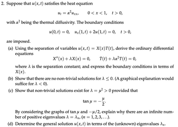 2. Suppose that u(x, t) satisfies the heat equation
Ut
= α²
a²uxx, 0<x<1, t>0,
with a² being the thermal diffusivity. The boundary conditions
u(0, t) = 0, ux(1, t) +2u(1, t) = 0, t> 0,
are imposed.
(a) Using the separation of variables u(x, t) = X(x)T(t), derive the ordinary differential
equations
X"(x) + AX(x) = 0,
İ(t) + Aa²T (t) = 0,
where A is the separation constant; and express the boundary conditions in terms of
X(x).
(b) Show that there are no non-trivial solutions for A ≤ 0. (A graphical explanation would
suffice for A < 0).
(c) Show that non-trivial solutions exist for A
=
tan u
=
µ² > 0 provided that
μ
2
By considering the graphs of tan µ and —µ/2, explain why there are an infinite num-
ber of positive eigenvalues λ = An, (n = 1,2,3,...).
(d) Determine the general solution u(x, t) in terms of the (unknown) eigenvalues An.