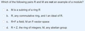 Which of the following pairs R and M are not an example of a module?
a. M is a subring of a ring R
b. R, any commutative ring, and I an ideal of R.
R=F a field; M an F-vector space
d. R = Z, the ring of integers; M, any abelian group
C.