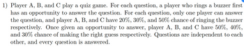 1) Player A, B, and C play a quiz game. For each question, a player who rings a buzzer first
has an opportunity to answer the question. For each question, only one player can answer
the question, and player A, B, and C have 20%, 30%, and 50% chance of ringing the buzzer
respectively. Once given an opportunity to answer, player A, B, and C have 50%, 40%,
and 30% chance of making the right guess respectively. Questions are independent to each
other, and every question is answered.