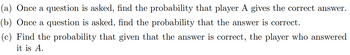 (a) Once a question is asked, find the probability that player A gives the correct answer.
(b) Once a question is asked, find the probability that the answer is correct.
(c) Find the probability that given that the answer is correct, the player who answered
it is A.