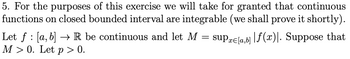 5. For the purposes of this exercise we will take for granted that continuous
functions on closed bounded interval are integrable (we shall prove it shortly).
supre[a,b]f(x)\. Suppose that
Let f : [a, b] → R be continuous and let M
M> 0. Let p > 0.
=