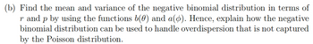 (b) Find the mean and variance of the negative binomial distribution in terms of
r and p by using the functions b(0) and a(Ø). Hence, explain how the negative
binomial distribution can be used to handle overdispersion that is not captured
by the Poisson distribution.