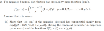 2. The negative binomial distribution has probability mass function (pmf),
ƒ (y; r,p) = (³ + r − 1 ) (1 − p)'p', y=0,1,2,..., r>0,p>0.
f(
Assume that r is known.
У
-
(a) Show that the pmf of the negative binomial has exponential family form,
exp{[y b(0)]/a(o) + c(y,o)}, stating the canonical parameter 0, dispersion
parameter and the functions b(0), a(o) and c(y, o).