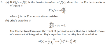 3. (a) If F(ƒ) = ƒ (§) is the Fourier transform of f(x), show that the Fourier transform
of x f(x) is
F(xf)
=-i
¸df
'dε'
§
where is the Fourier transform variable.
(b) Airy's equation is
d²u
- xu = 0.
dx²
Use Fourier transforms and the result of part (a) to show that, by a suitable choice
of a constant of integration, Airy's equation has the Airy function solution
Ai(x) =
=
COS
πT
1/14 √² cos ( ± €³ + x£) dε.