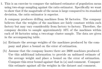 1. This is an exercise to compare the unbiased estimator of population mean
using two-stage sampling against the ratio estimator. Specifically we want
to show that if the magnitude of the mean is large compared to its standard
deviation, the ratio estimator is superior.
A company produces drilling machines from 50 factories. The company
believes that the weights of the machines are fairly constant within each
factory but may vary considerably from factory to factory. Therefore, the
company decides to sample approximately 10% of the machines within
each of 10 factories using a two-stage cluster sample. The data are given
in the accompanying table.
(a) Estimate the average weights of the machines produced by the com-
pany and place a bound on the error of estimation.
(b) Assume that the company knows there are 2600 machines produced.
Use this additional information to provide an unbiased estimate of
the average weight and place a bound on the error of estimation.
Compare this error bound against that in (a) and comment. Compare
this estimate against all the weights in the dataset and comment.