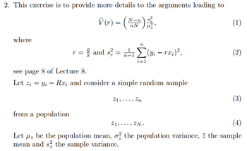 2. This exercise is to provide more details to the arguments leading to
V (r) = (N),
nN
where
(1)
n
r =
-1
and s² = (yi – rx;)²,
Σ
-
(2)
i=1
see page 8 of Lecture 8.
-
Let zi = yi — Rx; and consider a simple random sample
from a population
21,..., Zn
Z1, ZN
(3)
(4)
Let μz be the population mean, σ the population variance, z the sample
με
mean and s² the sample variance.