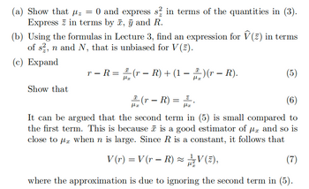 (a) Show that μz = 0 and express s½ in terms of the quantities in (3).
Express in terms by x, y and R.
(b) Using the formulas in Lecture 3, find an expression for Ŵ(z) in terms
of s, n and N, that is unbiased for V(z).
(c) Expand
-
-
με
r − R = 1 (r − R) + (1 − ) (r − R).
-
-
(5)
με
Show that
(r - R) =
(6)
με
με
It can be argued that the second term in (5) is small compared to
the first term. This is because ñ is a good estimator of μx and so is
close to μx when n is large. Since R is a constant, it follows that
-
V (r) = V (r − R) ≈ V(2),
(7)
where the approximation is due to ignoring the second term in (5).