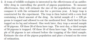 2. A team of wildlife ecologists is interested in the effectiveness of an antifer-
tility drug in controlling the growth of pigeon populations. To measure
effectiveness, they will estimate the size of the population this year and
compare it with the estimated size for a previous year. A large trap is
constructed for the experiment. The trap is then baited with a corn feed
containing a fixed amount of the drug. An initial sample of t = 120 pi-
geons is trapped and allowed to eat the medicated feed. Each bird is then
tagged on its leg and released. One week later, they trap a second sample
of 50 pigeons. Of these 20 of them have tags. The next day, a third sample
of 50 pigeons is trapped. Of these 18 of them have tags. The second sam-
ple of 50 pigeons is not released before the trapping of the third sample.
Estimate the size of the pigeon population and place a bound on the error
of estimation.