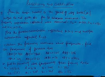 REGRESSION AND CORRELATION
. from the dorfer relating to the field of day bank (₁)
hugut Ks and quitth 3 for 18 einenona. The
follianis coffrelation efficient were obtented in the = 0771PB=0272
and 12320152
Flind the partial Cotilatter cofficedant 10 12 13 and mutelple
cuttrelation cafftecent R1123.
is given the following ultivate ehall of frequencies, find
the forquions of pasitive chall.
(ABC) = 149₁ APY - 730, Abc=225 Aby = 1196
abc = 171 d&y= 21042
apez 20y aby = 17.62 aße = 171
be find the premately class fralforshly given fulming dater
A = 16 ts
N = 237113
B = 2015
C = 770
AB-587
Ae = 420 Be= 325 #Be=156-