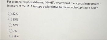 For protonated phenylalanine, [M+H]*, what would the approximate percent
intensity of the M+1 isotope peak relative to the monoisotopic base peak?
22%
15%
10%
7%
18%