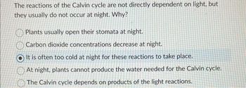 The reactions of the Calvin cycle are not directly dependent on light, but
they usually do not occur at night. Why?
Plants usually open their stomata at night.
Carbon dioxide concentrations decrease at night.
It is often too cold at night for these reactions to take place.
At night, plants cannot produce the water needed for the Calvin cycle.
The Calvin cycle depends on products of the light reactions.