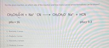 For the given reaction, on which side of the reaction and how many curved arrow formalisms can be drawn?
CH3CH₂O-H+Na+ CNCH3CH₂O* Na+ + HCN
pka = 16
pka 9.3
O Reactants, 1 arrow
O Products, 1 arrow
O Reactants, 2 arrows
O Products, 2 arrows