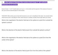 II. A silver sphere of diameter 20cm carries a total charge of - 3µC uniformly
distributed over its surface.
Answer format: +1.2x10^3 [unit] (make sure to put +/- in the number and the exponent of the notation) (If answer is
zero, put 0) (Use one decimal place for final answer)
TAKE NOTE: When solving, use as many decimal places as you can in computing for the values. Your answers below
should not be used in calculating for other values because it is already rounded off and might affect your answer.
What is the magnitude of the electric field due to this sphere at a point 5cm outside the
sphere's surface?
What is the direction of the electric field at point 5cm outside the sphere's surface?
What is the magnitude of the electric field due to this sphere at a point 5cm from the
center of the sphere?
What is the direction of the electric field at point 5cm from the center of the sphere?
