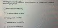 Which parameter listed below is most important to the success of a selective
breeding program?
Broad-sense heritability
Total phenotypic variance
O Total genetic variance
Narrow-sense heritability
Environmental variance
