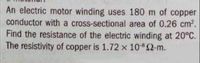 An electric motor winding uses 180 m of copper
conductor with a cross-sectional area of 0.26 cm2.
Find the resistance of the electric winding at 20°C.
The resistivity of copper is 1.72 x 10 2-m.
