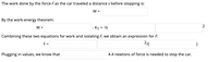 The work done by the force Fas the car traveled a distance s before stopping is:
W =
By the work-energy theorem:
W =
|- K1 = -½
Combining these two equations for work and isolating F, we obtain an expression for F:
F =
Plugging in values, we know that
4.4 newtons of force is needed to stop the car.
2.
