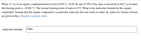 When 11.3 g of an organic compound known to be 62.04% C, 10.4% H, and 27.55% O by mass is dissolved in 642.7 g of water,
the freezing point is –0.282 °C. The normal freezing point of water is 0 °C. What is the molecular formula for the organic
compound? Assume that the organic compound is a molecular solid and does not ionize in water. Kf values for various solvents
are given in the colligative constants table.
molecular formula:
СНО

