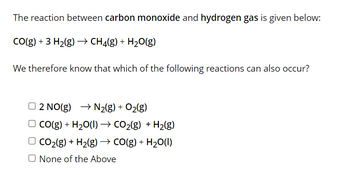 The reaction between carbon monoxide and hydrogen gas is given below:
CO(g) + 3 H₂(g) → CH4(g) + H₂O(g)
We therefore know that which of the following reactions can also occur?
O2 NO(g) → N₂(g) + O₂(g)
CO(g) + H₂O(l) → CO₂(g) + H₂(g)
CO₂(g) + H₂(g) → CO(g) + H₂O(l)
O None of the Above