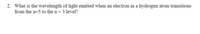 2. What is the wavelength of light emitted when an electron in a hydrogen atom transitions
from the n=5 to the n= 3 level?
