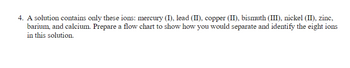 **Text for Educational Website:**

**Separation and Identification of Ions**

4. A solution contains only these ions: mercury (I), lead (II), copper (II), bismuth (III), nickel (II), zinc, barium, and calcium. Prepare a flow chart to show how you would separate and identify the eight ions in this solution.

**Flow Chart Explanation:**

Create a detailed flow chart that outlines the step-by-step separation and identification process for these ions. Begin by considering the unique chemical reactivity and solubility properties of each ion. For instance, differences in precipitation reactions, complexation, or redox behavior could be key to their separation. Such a flow chart will be a valuable tool for systematically isolating and identifying each ion present in the solution.