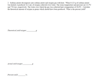 2. Sodium nitrate decomposes into sodium nitrite and oxygen gas with heat. When 0.123 g of sodium nitrate
was heated, it produced 16.2 mL of oxygen collected over water. The room temperature and pressure are 22.5°C
and 758 torr, respectively. The water over which the gas was collected had a temperature of 20.0°C. Calculate
the theoretical amount of oxygen in grams which should have been produced. What is the percent yield?
Theoretical yield oxygen:
Actual yield oxygen:
bg
Percent yield:

