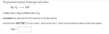 The gas phase reaction of hydrogen with iodine
H₂ + 12 → 2 HI
is first order in H₂ and first order in 12.
Complete the rate law for this reaction in the box below.
Use the form K[A]”[B]". If mor n are 1, don't enter the 1. Omit concentrations taken to the zero power.
Rate =